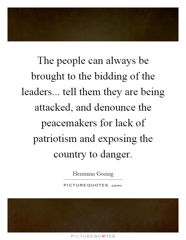 The people can always be brought to the bidding of the leaders... tell them they are being attacked, and denounce the peacemakers for lack of patriotism and exposing the country to danger Picture Quote #1
