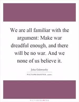 We are all familiar with the argument: Make war dreadful enough, and there will be no war. And we none of us believe it Picture Quote #1