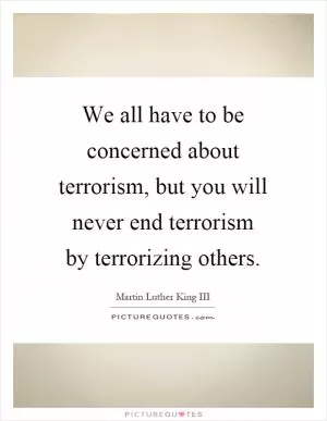 We all have to be concerned about terrorism, but you will never end terrorism by terrorizing others Picture Quote #1