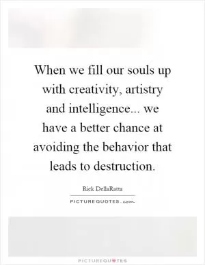 When we fill our souls up with creativity, artistry and intelligence... we have a better chance at avoiding the behavior that leads to destruction Picture Quote #1