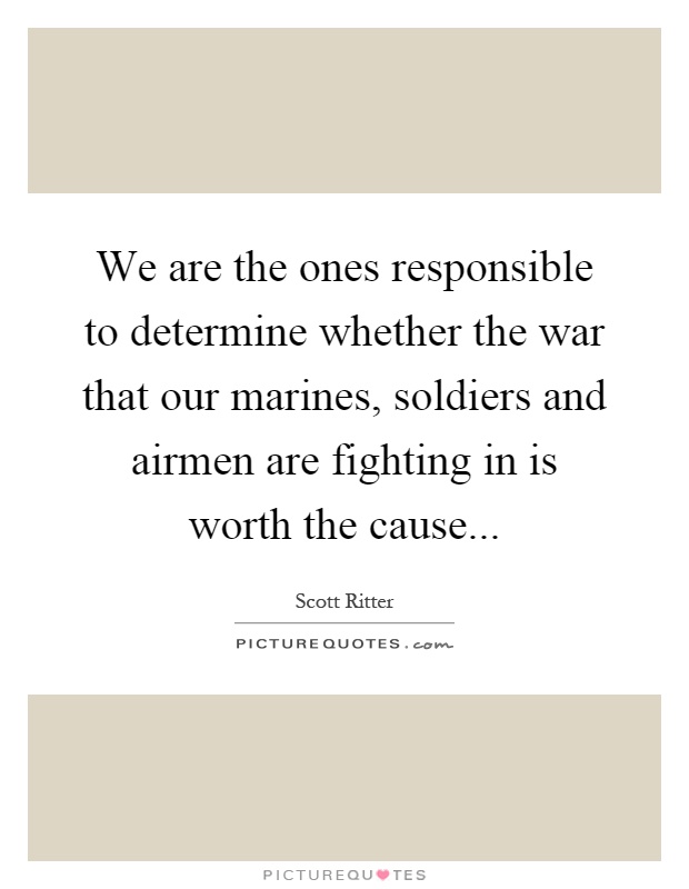 We are the ones responsible to determine whether the war that our marines, soldiers and airmen are fighting in is worth the cause Picture Quote #1