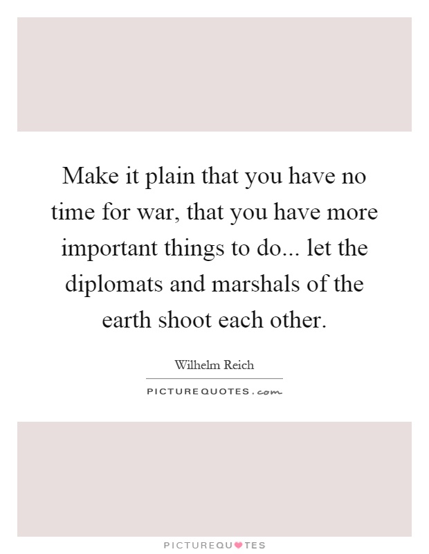 Make it plain that you have no time for war, that you have more important things to do... let the diplomats and marshals of the earth shoot each other Picture Quote #1