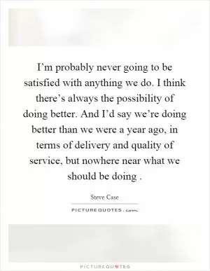 I’m probably never going to be satisfied with anything we do. I think there’s always the possibility of doing better. And I’d say we’re doing better than we were a year ago, in terms of delivery and quality of service, but nowhere near what we should be doing Picture Quote #1
