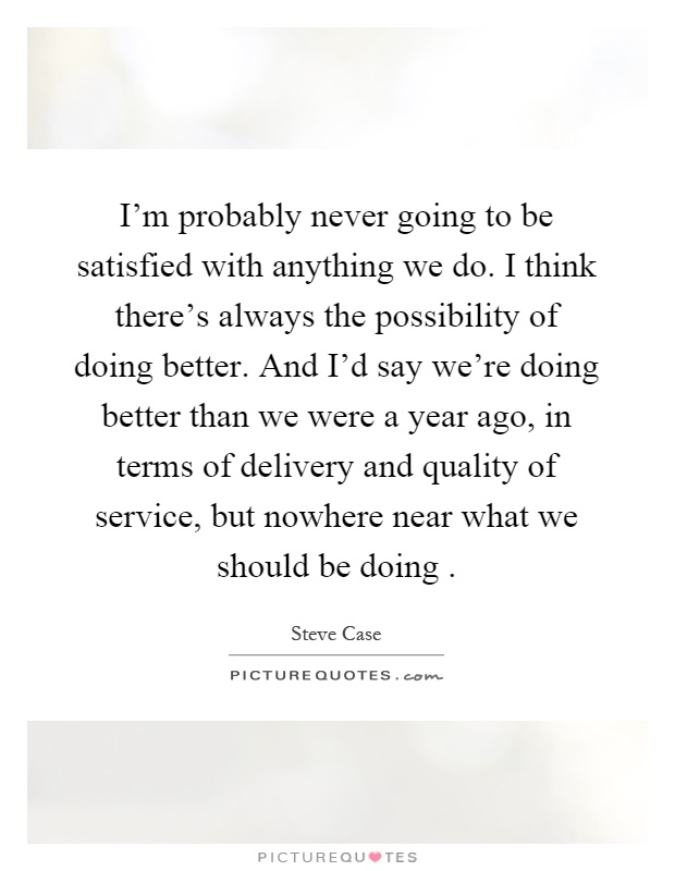I'm probably never going to be satisfied with anything we do. I think there's always the possibility of doing better. And I'd say we're doing better than we were a year ago, in terms of delivery and quality of service, but nowhere near what we should be doing Picture Quote #1