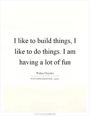 I like to build things, I like to do things. I am having a lot of fun Picture Quote #1
