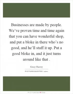 Businesses are made by people. We’ve proven time and time again that you can have wonderful shop, and put a bloke in there who’s no good, and he’ll stuff it up. Put a good bloke in, and it just turns around like that Picture Quote #1