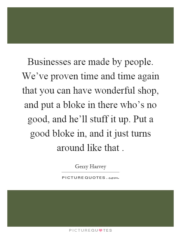 Businesses are made by people. We've proven time and time again that you can have wonderful shop, and put a bloke in there who's no good, and he'll stuff it up. Put a good bloke in, and it just turns around like that Picture Quote #1