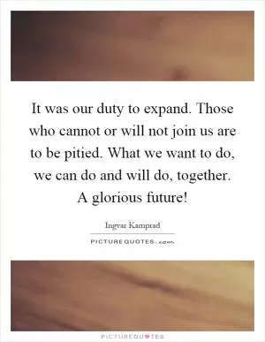 It was our duty to expand. Those who cannot or will not join us are to be pitied. What we want to do, we can do and will do, together. A glorious future! Picture Quote #1