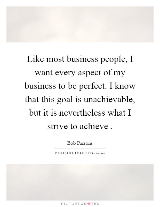 Like most business people, I want every aspect of my business to be perfect. I know that this goal is unachievable, but it is nevertheless what I strive to achieve Picture Quote #1