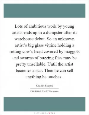 Lots of ambitious work by young artists ends up in a dumpster after its warehouse debut. So an unknown artist’s big glass vitrine holding a rotting cow’s head covered by maggots and swarms of buzzing flies may be pretty unsellable. Until the artist becomes a star. Then he can sell anything he touches Picture Quote #1