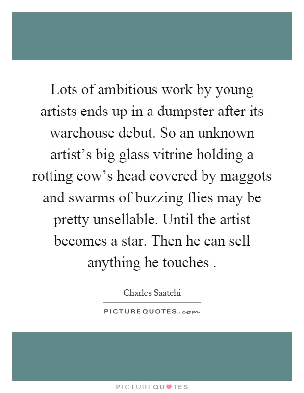 Lots of ambitious work by young artists ends up in a dumpster after its warehouse debut. So an unknown artist's big glass vitrine holding a rotting cow's head covered by maggots and swarms of buzzing flies may be pretty unsellable. Until the artist becomes a star. Then he can sell anything he touches Picture Quote #1