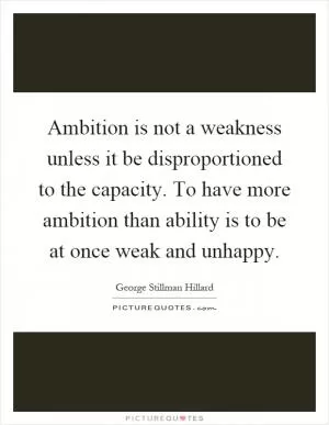 Ambition is not a weakness unless it be disproportioned to the capacity. To have more ambition than ability is to be at once weak and unhappy Picture Quote #1