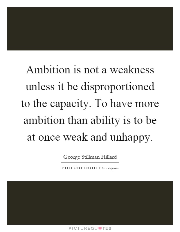 Ambition is not a weakness unless it be disproportioned to the capacity. To have more ambition than ability is to be at once weak and unhappy Picture Quote #1
