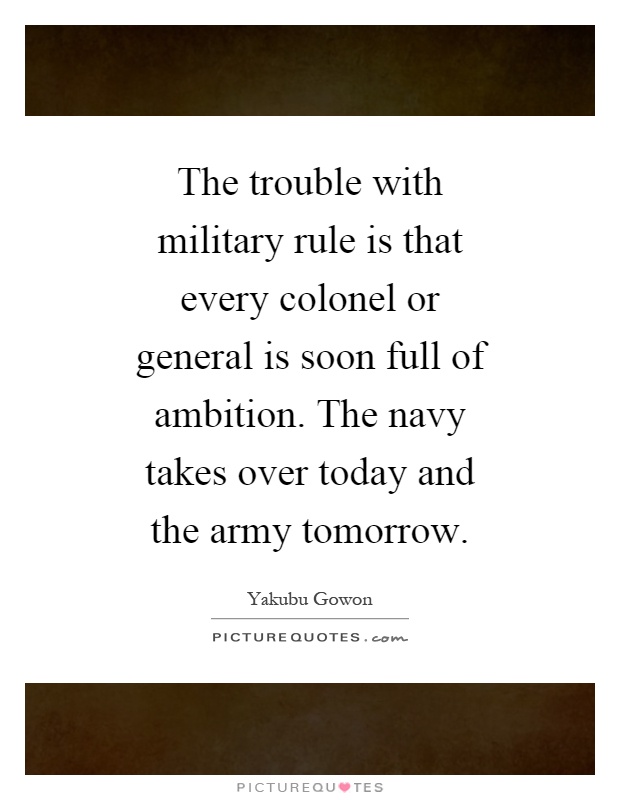 The trouble with military rule is that every colonel or general is soon full of ambition. The navy takes over today and the army tomorrow Picture Quote #1
