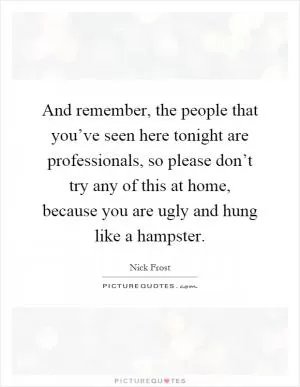 And remember, the people that you’ve seen here tonight are professionals, so please don’t try any of this at home, because you are ugly and hung like a hampster Picture Quote #1