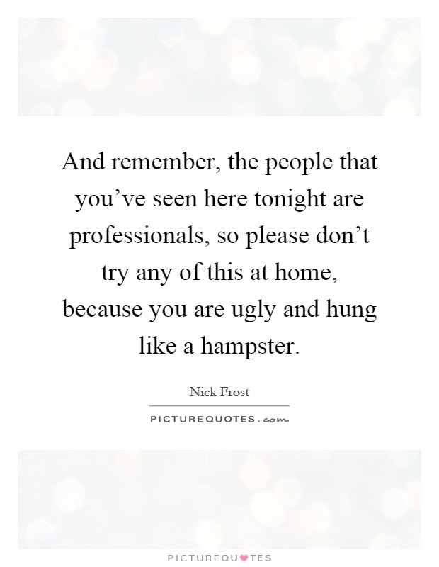 And remember, the people that you've seen here tonight are professionals, so please don't try any of this at home, because you are ugly and hung like a hampster Picture Quote #1
