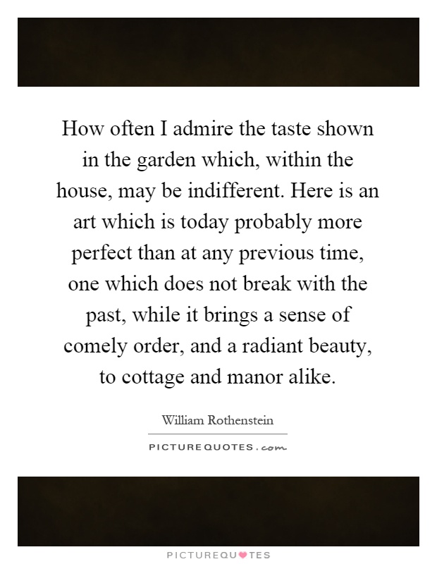 How often I admire the taste shown in the garden which, within the house, may be indifferent. Here is an art which is today probably more perfect than at any previous time, one which does not break with the past, while it brings a sense of comely order, and a radiant beauty, to cottage and manor alike Picture Quote #1