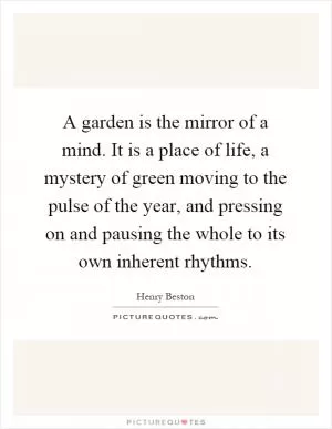 A garden is the mirror of a mind. It is a place of life, a mystery of green moving to the pulse of the year, and pressing on and pausing the whole to its own inherent rhythms Picture Quote #1