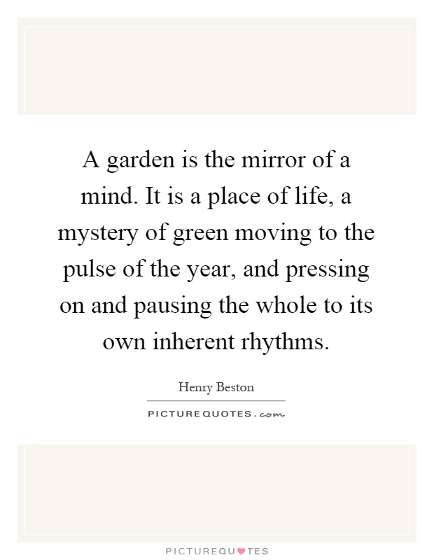 A garden is the mirror of a mind. It is a place of life, a mystery of green moving to the pulse of the year, and pressing on and pausing the whole to its own inherent rhythms Picture Quote #1