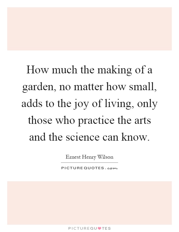 How much the making of a garden, no matter how small, adds to the joy of living, only those who practice the arts and the science can know Picture Quote #1