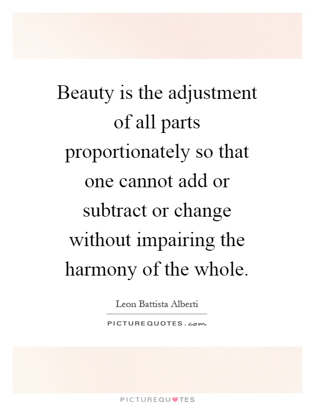 Beauty is the adjustment of all parts proportionately so that one cannot add or subtract or change without impairing the harmony of the whole Picture Quote #1