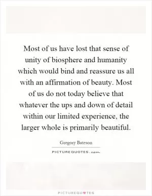 Most of us have lost that sense of unity of biosphere and humanity which would bind and reassure us all with an affirmation of beauty. Most of us do not today believe that whatever the ups and down of detail within our limited experience, the larger whole is primarily beautiful Picture Quote #1