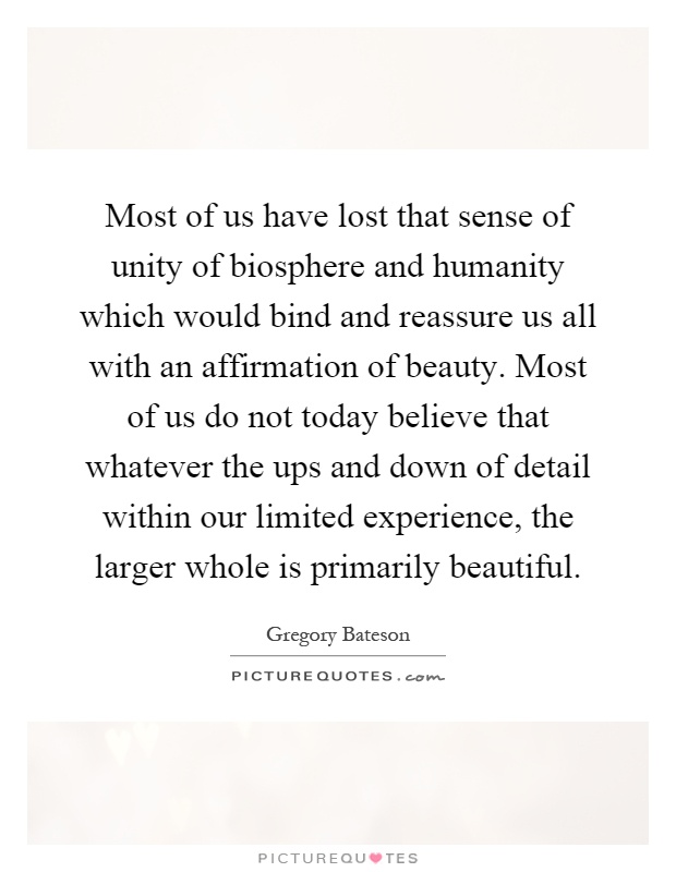 Most of us have lost that sense of unity of biosphere and humanity which would bind and reassure us all with an affirmation of beauty. Most of us do not today believe that whatever the ups and down of detail within our limited experience, the larger whole is primarily beautiful Picture Quote #1