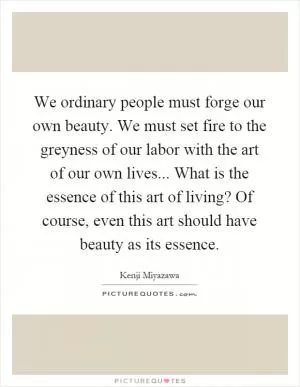 We ordinary people must forge our own beauty. We must set fire to the greyness of our labor with the art of our own lives... What is the essence of this art of living? Of course, even this art should have beauty as its essence Picture Quote #1