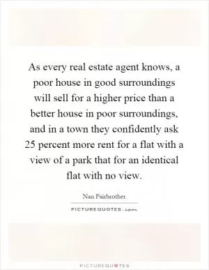 As every real estate agent knows, a poor house in good surroundings will sell for a higher price than a better house in poor surroundings, and in a town they confidently ask 25 percent more rent for a flat with a view of a park that for an identical flat with no view Picture Quote #1