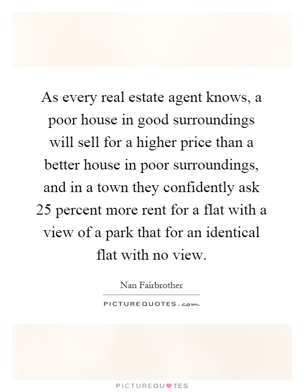 As every real estate agent knows, a poor house in good surroundings will sell for a higher price than a better house in poor surroundings, and in a town they confidently ask 25 percent more rent for a flat with a view of a park that for an identical flat with no view Picture Quote #1