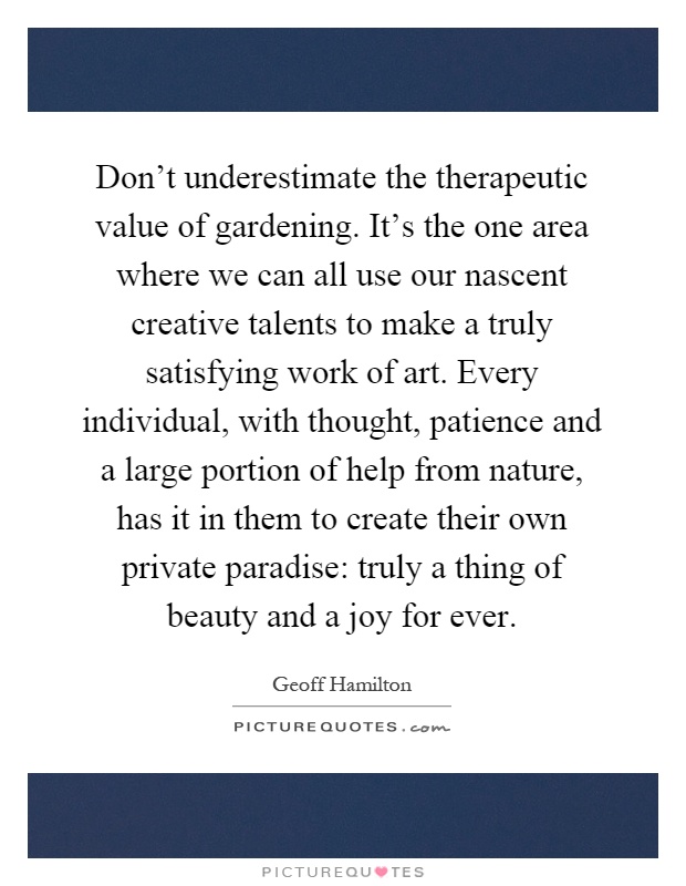 Don't underestimate the therapeutic value of gardening. It's the one area where we can all use our nascent creative talents to make a truly satisfying work of art. Every individual, with thought, patience and a large portion of help from nature, has it in them to create their own private paradise: truly a thing of beauty and a joy for ever Picture Quote #1