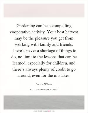 Gardening can be a compelling cooperative activity. Your best harvest may be the pleasure you get from working with family and friends. There’s never a shortage of things to do, no limit to the lessons that can be learned, especially for children, and there’s always plenty of credit to go around, even for the mistakes Picture Quote #1