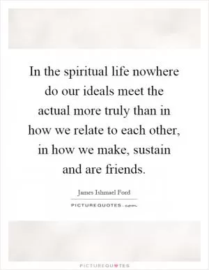 In the spiritual life nowhere do our ideals meet the actual more truly than in how we relate to each other, in how we make, sustain and are friends Picture Quote #1
