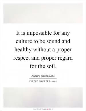 It is impossible for any culture to be sound and healthy without a proper respect and proper regard for the soil Picture Quote #1