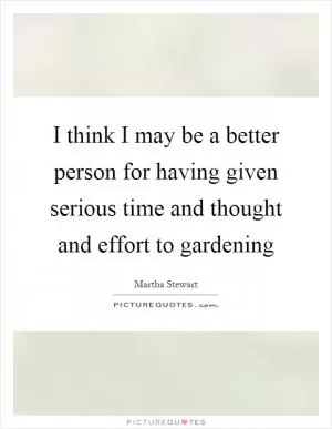 I think I may be a better person for having given serious time and thought and effort to gardening Picture Quote #1