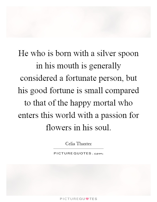 He who is born with a silver spoon in his mouth is generally considered a fortunate person, but his good fortune is small compared to that of the happy mortal who enters this world with a passion for flowers in his soul Picture Quote #1