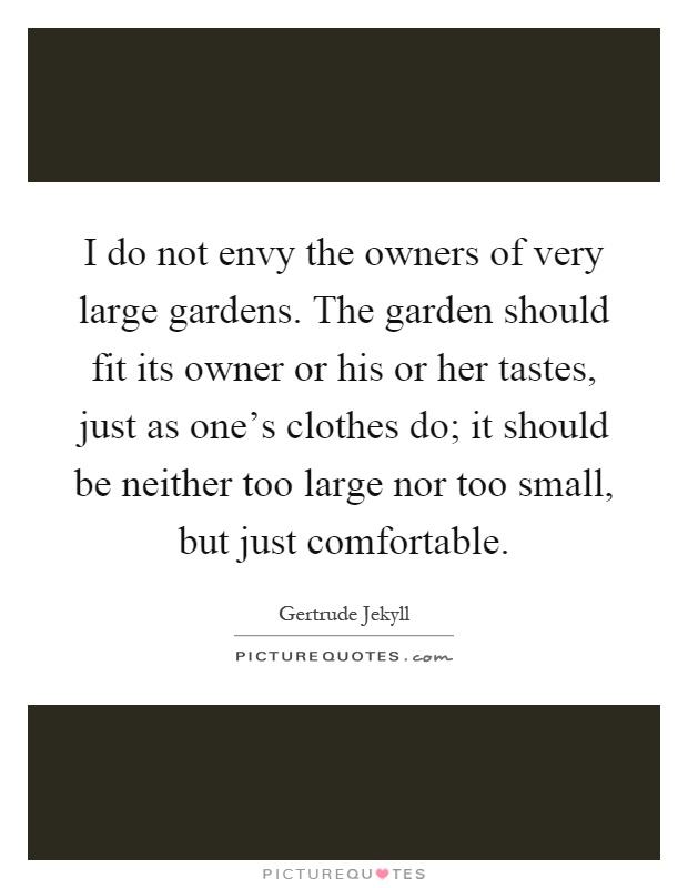 I do not envy the owners of very large gardens. The garden should fit its owner or his or her tastes, just as one's clothes do; it should be neither too large nor too small, but just comfortable Picture Quote #1
