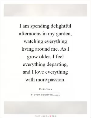 I am spending delightful afternoons in my garden, watching everything living around me. As I grow older, I feel everything departing, and I love everything with more passion Picture Quote #1