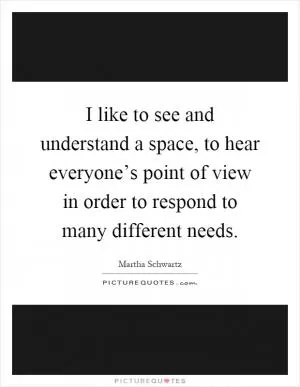 I like to see and understand a space, to hear everyone’s point of view in order to respond to many different needs Picture Quote #1