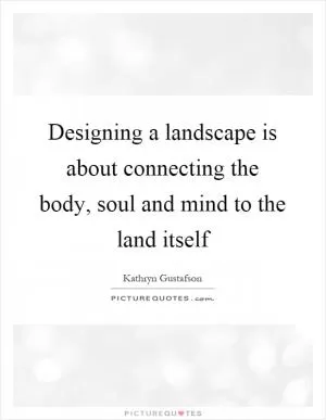 Designing a landscape is about connecting the body, soul and mind to the land itself Picture Quote #1