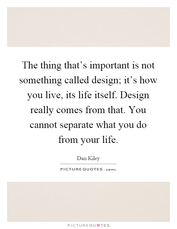 The thing that's important is not something called design; it's how you live, its life itself. Design really comes from that. You cannot separate what you do from your life Picture Quote #1