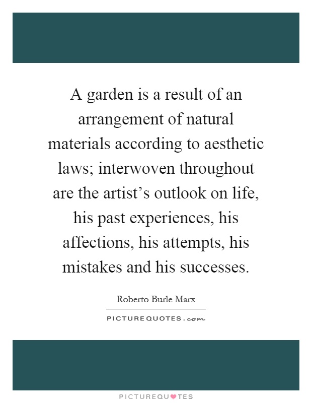 A garden is a result of an arrangement of natural materials according to aesthetic laws; interwoven throughout are the artist's outlook on life, his past experiences, his affections, his attempts, his mistakes and his successes Picture Quote #1