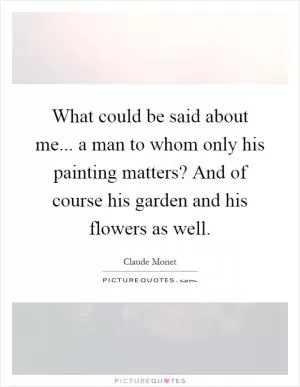 What could be said about me... a man to whom only his painting matters? And of course his garden and his flowers as well Picture Quote #1