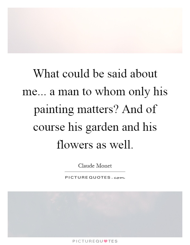 What could be said about me... a man to whom only his painting matters? And of course his garden and his flowers as well Picture Quote #1