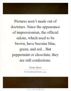 Pictures aren’t made out of doctrines. Since the appearance of impressionism, the official salons, which used to be brown, have become blue, green, and red... But peppermint or chocolate, they are still confections Picture Quote #1