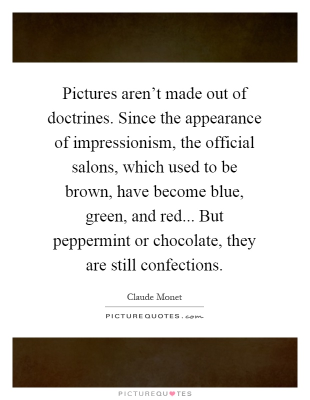 Pictures aren't made out of doctrines. Since the appearance of impressionism, the official salons, which used to be brown, have become blue, green, and red... But peppermint or chocolate, they are still confections Picture Quote #1