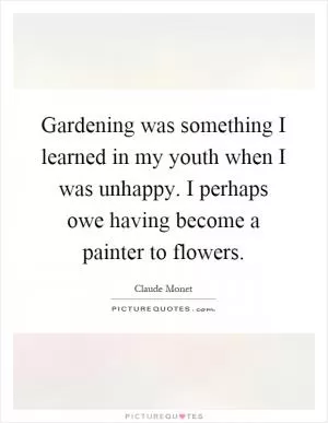 Gardening was something I learned in my youth when I was unhappy. I perhaps owe having become a painter to flowers Picture Quote #1