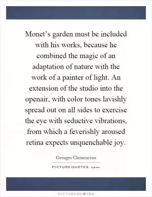 Monet’s garden must be included with his works, because he combined the magic of an adaptation of nature with the work of a painter of light. An extension of the studio into the openair, with color tones lavishly spread out on all sides to exercise the eye with seductive vibrations, from which a feverishly aroused retina expects unquenchable joy Picture Quote #1