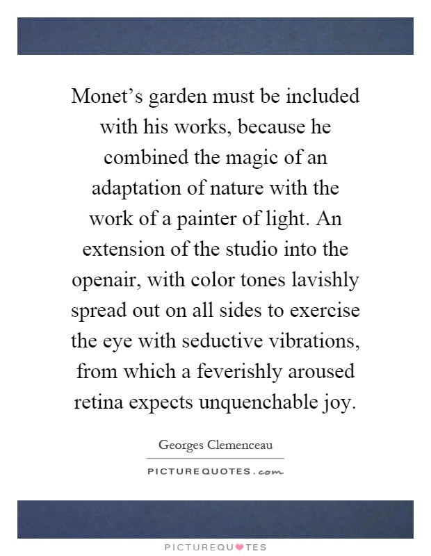 Monet's garden must be included with his works, because he combined the magic of an adaptation of nature with the work of a painter of light. An extension of the studio into the openair, with color tones lavishly spread out on all sides to exercise the eye with seductive vibrations, from which a feverishly aroused retina expects unquenchable joy Picture Quote #1