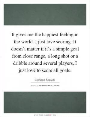 It gives me the happiest feeling in the world. I just love scoring. It doesn’t matter if it’s a simple goal from close range, a long shot or a dribble around several players, I just love to score all goals Picture Quote #1